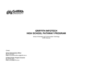 GRIFFITH INFOTECH
HIGH SCHOOL PATHWAY PROGRAM
School of Information and Communication Technology
Griffith Sciences

Contact
School Administrative Officer
Ph (07) 555 28542
Email ict-schooladminofficer-gc@griffith.edu.au

Dr Wayne Pullan, Program Convenor
Ph (07) 555 29002
Email w.pullan@griffith.edu.au

 
