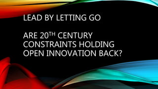 LEAD BY LETTING GO
ARE 20TH CENTURY
CONSTRAINTS HOLDING
OPEN INNOVATION BACK?
 