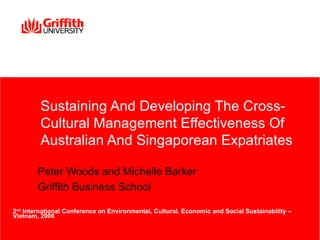 Sustaining And Developing The Cross-
         Cultural Management Effectiveness Of
         Australian And Singaporean Expatriates

        Peter Woods and Michelle Barker
        Griffith Business School

2nd International Conference on Environmental, Cultural, Economic and Social Sustainability –
Vietnam, 2006
 