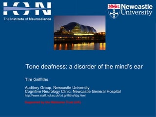 Tone deafness: a disorder of the mind’s ear Tim Griffiths  Auditory Group, Newcastle University Cognitive Neurology Clinic, Newcastle General Hospital  http://www.staff.ncl.ac.uk/t.d.griffiths/tdg.html   Supported by the Wellcome Trust (UK) 