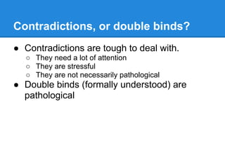 Contradictions, or double binds?
● Contradictions are tough to deal with.
○ They need a lot of attention
○ They are stressful
○ They are not necessarily pathological
● Double binds (formally understood) are
pathological
 