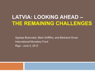LATVIA: LOOKING AHEAD –
THE REMAINING CHALLENGES

Agnese Bukovska, Mark Griffiths, and Bertrand Gruss
International Monetary Fund
Riga - June 5, 2012
 