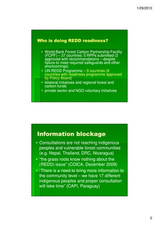 1/29/2010




Who is doing REDD readiness?

   World Bank Forest Carbon Partnership Facility
   (FCPF) – 37 countries: 5 RPPs submitted (2
   approved with recommendations – despite
   failure to meet required safeguards and other
   shortcomings)
   UN REDD Programme – 9 countries (6
   countries with readiness programme approved
   by Policy Board)
   bilateral initiatives and regional forest and
   carbon funds
   private sector and NGO voluntary initiatives




Information blockage
Consultations are not reaching indigenous
peoples and vulnerable forest communities
(e.g. Nepal, Thailand, DRC, Nicaragua)
“the grass roots know nothing about the
(REDD) issue” (COICA, December 2009)
“There is a need to bring more information to
the community level – we have 17 different
indigenous peoples and proper consultation
will take time” (CAPI, Paraguay)




                                                          2
 