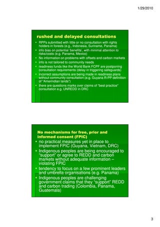 1/29/2010




rushed and delayed consultations
RPPs submitted with little or no consultation with rights
holders in forests (e.g., Indonesia, Suriname, Panama)
info bias on potential ‘benefits’, with minimal attention to
risks/costs (e.g. Panama, Mexico)
No information on problems with offsets and carbon markets
info is not tailored to community needs
readiness funds like the World Bank FCPF are postponing
consultation requirements (delay in triggering safeguards)
incorrect assumptions are being made in readiness plans
without community consultation (e.g. Guyana R-PP definition
                                                 R-
of “Amerindian lands”)
there are questions marks over claims of “best practice”
consultation e.g. UNREDD in DRC




No mechanisms for free, prior and
informed consent (FPIC)
no practical measures yet in place to
implement FPIC (Guyana, Vietnam, DRC)
Indigenous peoples are being encouraged to
“support” or agree to REDD and carbon
markets without adequate information –
violating FPIC
tendency to focus on a few prominent leaders
and umbrella organisations (e.g. Panama)
Indigenous peoples are challenging
government claims that they “support” REDD
and carbon trading (Colombia, Panama,
Guatemala)




                                                                      3
 