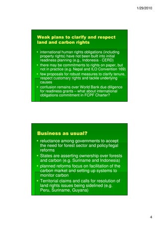 1/29/2010




Weak plans to clarify and respect
land and carbon rights

 international human rights obligations (including
 property rights) have not been built into initial
 readiness planning (e.g., Indonesia - CERD)
 there may be commitments to rights on paper, but
 not in practice (e.g. Nepal and ILO Convention 169)
 few proposals for robust measures to clarify tenure,
 respect customary rights and tackle underlying
 causes
 confusion remains over World Bank due diligence
 for readiness grants – what about international
 obligations commitment in FCPF Charter?




Business as usual?
 reluctance among governments to accept
 the need for forest sector and policy/legal
 reforms
 States are asserting ownership over forests
 and carbon (e.g. Suriname and Indonesia)
 planned reforms focus on facilitation of the
 carbon market and setting up systems to
 monitor carbon
 Territorial claims and calls for resolution of
 land rights issues being sidelined (e.g.
 Peru, Suriname, Guyana)




                                                               4
 