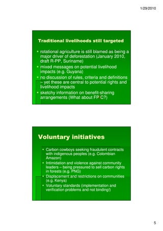 1/29/2010




Traditional livelihoods still targeted

 rotational agriculture is still blamed as being a
 major driver of deforestation (January 2010,
 draft R-PP, Suriname)
        R-
 mixed messages on potential livelihood
 impacts (e.g. Guyana)
 no discussion of rules, criteria and definitions
 – yet these are central to potential rights and
 livelihood impacts
 sketchy information on benefit-sharing
                           benefit-
 arrangements (What about FPIC?) FPI




Voluntary initiatives
    Carbon cowboys seeking fraudulent contracts
    with indigenous peoples (e.g. Colombian
    Amazon)
    Intimidation and violence against community
    leaders – being pressured to sell carbon rights
    in forests (e.g. PNG)
    Displacement and restrictions on communities
    (e.g. Kenya)
    Voluntary standards (implementation and
    verification problems and not binding!)




                                                             5
 