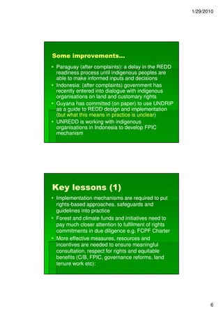 1/29/2010




Some improvements…
 Paraguay (after complaints): a delay in the REDD
 readiness process until indigenous peoples are
 able to make informed inputs and decisions
 Indonesia: (after complaints) government has
 recently entered into dialogue with indigenous
 organisations on land and customary rights
 Guyana has committed (on paper) to use UNDRIP
 as a guide to REDD design and implementation
 (but what this means in practice is unclear)
                                     unclear)
 UNREDD is working with indigenous
 organisations in Indonesia to develop FPIC
 mechanism




Key lessons (1)
 Implementation mechanisms are required to put
 rights-
 rights-based approaches, safeguards and
 guidelines into practice
 Forest and climate funds and initiatives need to
 pay much closer attention to fulfilment of rights
 commitments in due diligence e.g. FCPF Charter
 More effective measures, resources and
 incentives are needed to ensure meaningful
 consultation, respect for rights and equitable
 benefits (C/B, FPIC, governance reforms, land
 tenure work etc):




                                                            6
 