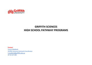 GRIFFITH SCIENCES
HIGH SCHOOL PATHWAY PROGRAMS

Contact
Louise Maddock
Griffith Sciences Outreach Coordinator
l.maddock@griffith.edu.au
07 55 527 205

 