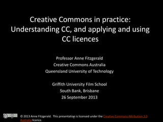 Creative Commons in practice:
Understanding CC, and applying and using
CC licences
Professor Anne Fitzgerald
Creative Commons Australia
Queensland University of Technology
Griffith University Film School
South Bank, Brisbane
26 September 2013

© 2013 Anne Fitzgerald. This presentation is licensed under the Creative Commons Attribution 3.0
T
Australia licence.

 