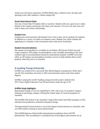 enrich your university experience. Griffith Market days, cultural events, fun days and
sporting events offer students a vibrant campus life.

Social And Cultural Clubs
Join one of more than 50 student clubs or societies. Student clubs are a great way to make
friends in the campus community who share your interests. You can even start your own
club to share your culture and heritage.

Student Linx
Expand your social network with Student Linx’s free events, run by students for students.
In addition to a variety of weekly on-campus events, Student Linx offers students the
opportunity to volunteer in the community and to meet local Australians.

Student Accommodation
On-campus accommodation is available at our Nathan, Mt Gravatt, Gold Coast and
Logan campuses. Off-campus accommodation is also available and renting is the most
common type of accommodation chosen by international students. Griffith University
offers an off-campus accommodation assistance service to help students find a rental
property when they arrive in Australia.

A Leading Young University
Griffith was created to be a university that offered degrees in progressive fields and it
was the first Australian university to offer environmental science and Asian studies
degrees.
Griffith is among the world’s leading young universities and is ranked in the
2012 Times Higher Education Top 100 universities under the age of 50.

Griffith Study Highlights
Queensland College of Art was established in 1881 and is one of Australia’s longestrunning art and design colleges, offering the widest range of visual art programs in
Australia.
The Griffith Film School is the Australia’s largest film school and offers programs in film
and television production, animation and games design.
The Queensland Conservatorium is one of the largest Conservatoriums in Australia, with
over 800 students training as music professionals.
The Griffith Business School holds international accreditation from AACSB
International. This accreditation is considered one of the highest achievements for an

 