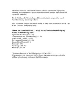 educational institution. The Griffith Business School is committed to high quality
education and research with a special focus on sustainable business development and
responsible leadership.
The Griffith School of Criminology and Criminal Justice is recognised as one of
Australia’s leading criminology schools.
The Griffith Law School is now among the top 50 in the world, according to the 2013 QS
World University Rankings by Subject.

Griffith was ranked in the 2013 QS Top 200 World University Rankings By
Subject in the following areas:
Agriculture & Forestry (101-150)
Communication and Media Studies (101-150)
Education and Training (51-100)
Environmental Studies (101-150)
Law and Legal Studies (43=)
Politics (51-100)
Psychology (151-200)
Sociology (101-15)
* Academic Rankings of World Universities (ARWU) 2012
# For students who commence Griffith University’s degree programs directly
without going through pathway or ELICOS programs

 