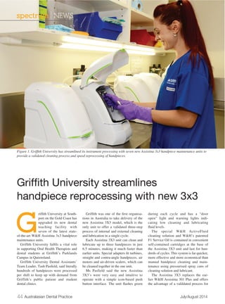 spectrum | NEWS 
Figure 1. Griffith University has streamlined its instrument processing with seven new Assistina 3x3 handpiece maintenance units to 
provide a validated cleaning process and speed reprocessing of handpieces. 
Griffith University streamlines 
handpiece reprocessing with new 3x3 
Griffith University at South-port 
on the Gold Coast has 
upgraded its new dental 
teaching facility with 
seven of the latest state-of- 
the-art W&H Assistina 3x3 handpiece 
maintenance units. 
Griffith University fulfils a vital role 
in supporting Oral Health Therapists and 
dental students at Griffith’s Parklands 
Campus in Queensland. 
Griffith University Dental Assistants’ 
Team Leader, Tash Pasfield, said literally 
hundreds of handpieces were processed 
per shift to keep up with demand from 
Griffith’s public patient and student 
dental clinics. 
Griffith was one of the first organisa-tions 
in Australia to take delivery of the 
new Assistina 3X3 model, which is the 
only unit to offer a validated three-step 
process of internal and external cleaning 
and lubrication in a single cycle. 
Each Assistina 3X3 unit can clean and 
lubricate up to three handpieces in just 
6.5 minutes, making it much faster than 
earlier units. Special adapters fit turbines, 
straight and contra-angle handpieces, air 
motors and air-driven scalers, which can 
be cleaned together in the one unit. 
Ms Pasfield said the new Assistina 
3X3’s were very easy and intuitive to 
operate with a simple icon-based push 
button interface. The unit flashes green 
during each cycle and has a “door 
open” light and warning lights indi-cating 
low cleaning and lubricating 
fluid levels. 
The special W&H ActiveFluid 
cleaning solution and W&H’s patented 
F1 Service Oil is contained in convenient 
self-contained cartridges at the base of 
the Assistina 3X3 unit and last for hun-dreds 
of cycles. This system is far quicker, 
more effective and more economical than 
manual handpiece cleaning and main-tenance 
using pressurised spray cans of 
cleaning solution and lubricant. 
The Assistina 3X3 replaces the ear-lier 
W&H Assistina 301 Plus and offers 
the advantage of a valildated process for 
44 Australasian Dental Practice July/August 2014 
 