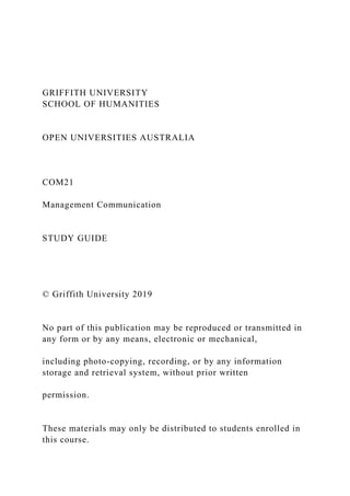 GRIFFITH UNIVERSITY
SCHOOL OF HUMANITIES
OPEN UNIVERSITIES AUSTRALIA
COM21
Management Communication
STUDY GUIDE
© Griffith University 2019
No part of this publication may be reproduced or transmitted in
any form or by any means, electronic or mechanical,
including photo-copying, recording, or by any information
storage and retrieval system, without prior written
permission.
These materials may only be distributed to students enrolled in
this course.
 