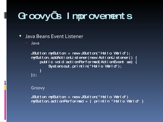 Groovy’s Improvements Java Beans Event Listener Java JButton myButton = new JButton(&quot;Hello World&quot;); myButton.addActionListener(new ActionListener() {   public void actionPerformed(ActionEvent ae) {   System.out.println(&quot;Hello World&quot;);   } }); Groovy JButton myButton = new JButton(&quot;Hello World&quot;) myButton.actionPerformed = { println &quot;Hello World&quot; } 
