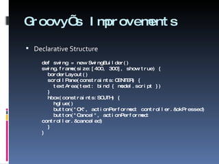 Groovy’s Improvements Declarative Structure def swing = new SwingBuilder() swing.frame(size:[400, 300], show:true) {   borderLayout()   scrollPane(constraints:CENTER) {   textArea(text: bind { model.script })   }   hbox(constraints:SOUTH) {   hglue()   button(&quot;OK&quot;, actionPerformed: controller.&okPressed)   button(&quot;Cancel&quot;, actionPerformed: controller.&canceled)   } } 