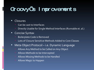 Groovy’s Improvements Closures Can be cast to Interfaces Directly Usable for Single Method Interfaces (Runnable et. al.) Concise Syntax Boilerplate Code is Removed Lots of Closure Sensitive Methods Added to Core Classes Meta Object Protocol – i.e. Dynamic Language Allows Any Method to be Called on Any Object Allows Methods to be Intercepted Allows Missing Methods to be Handled Allows Magic to Happen 