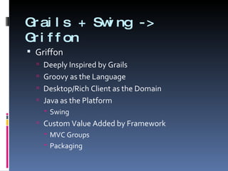 Grails + Swing -> Griffon Griffon Deeply Inspired by Grails Groovy as the Language Desktop/Rich Client as the Domain Java as the Platform Swing Custom Value Added by Framework MVC Groups Packaging 