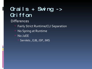 Grails + Swing -> Griffon Differences Fairly Strict Runtime/CLI Separation No Spring at Runtime No J2EE Servlets , EJB, JSP, JMS 