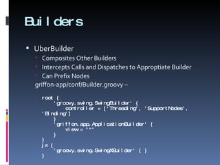 Builders UberBuilder Composites Other Builders Intercepts Calls and Dispatches to Approptiate Builder Can Prefix Nodes griffon-app/conf/Builder.groovy – root {   'groovy.swing.SwingBuilder' {   controller = ['Threading', 'SupportNodes', 'Binding']   }   'griffon.app.ApplicationBuilder' {   view = &quot;*&quot;   } } jx {   'groovy.swing.SwingXBuilder' { } } 