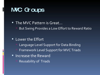 MVC Groups The MVC Pattern is Great… But Swing Provides a Low Effort to Reward Ratio Lower the Effort Language Level Support for Data Binding Framework Level Support for MVC Triads Increase the Reward Reusability of  Triads 