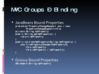 MVC Groups – Binding JavaBeans Bound Properties protected PropertyChangeSupport pcs = new    PropertyChangeSupport(this) private String myProperty; public String getMyProperty() {   return myProperty; } public void setMyProperty(String myProperty) {   pcs.firePropertyChange(“myProperty”,   this.myProperty,   this.myProperty = myProperty); } Groovy Bound Properties @Bindable String myProperty 