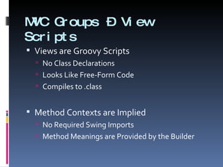 MVC Groups – View Scripts Views are Groovy Scripts No Class Declarations Looks Like Free-Form Code Compiles to .class Method Contexts are Implied No Required Swing Imports Method Meanings are Provided by the Builder 