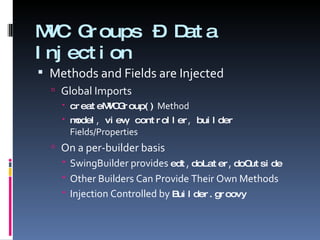 MVC Groups – Data Injection Methods and Fields are Injected Global Imports createMVCGroup()  Method model ,   view ,   controller ,   builder   Fields/Properties On a per-builder basis SwingBuilder provides  edt ,  doLater ,  doOutside Other Builders Can Provide Their Own Methods Injection Controlled by  Builder.groovy 
