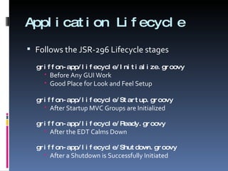 Application Lifecycle Follows the JSR-296 Lifecycle stages griffon-app/lifecycle/Initialize.groovy Before Any GUI Work Good Place for Look and Feel Setup griffon-app/lifecycle/Startup.groovy After Startup MVC Groups are Initialized griffon-app/lifecycle/Ready.groovy After the EDT Calms Down griffon-app/lifecycle/Shutdown.groovy After a Shutdown is Successfully Initiated 