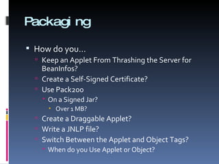 Packaging How do you… Keep an Applet From Thrashing the Server for BeanInfos? Create a Self-Signed Certificate? Use Pack200 On a Signed Jar? Over 1 MB? Create a Draggable Applet? Write a JNLP file? Switch Between the Applet and Object Tags? When do you Use Applet or Object? 