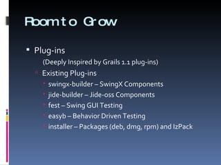 Room to Grow Plug-ins (Deeply Inspired by Grails 1.1 plug-ins) Existing Plug-ins swingx-builder – SwingX Components jide-builder – Jide-oss Components fest – Swing GUI Testing easyb – Behavior Driven Testing installer – Packages (deb, dmg, rpm) and IzPack 