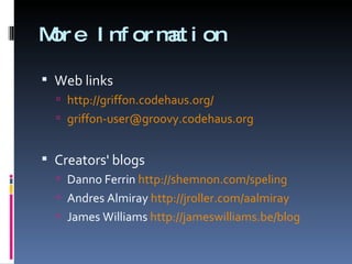 More Information Web links http://griffon.codehaus.org/   [email_address]   Creators' blogs Danno Ferrin  http://shemnon.com/speling Andres Almiray  http://jroller.com/aalmiray   James Williams  http://jameswilliams.be/blog   