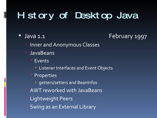 History of Desktop Java Java 1.1    February 1997 Inner and Anonymous Classes JavaBeans Events Listener Interfaces and Event Objects Properties getters/setters and BeanInfos AWT reworked with JavaBeans Lightweight Peers Swing as an External Library 