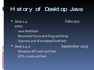 History of Desktop Java Java 1.4    February 2002 Java WebStart  Reworked Focus and Drag and Drop JSpinner and JFormattedTextField Java 1.4.2    September 2003 Windows XP Look and Feel GTK+ Look and Feel 