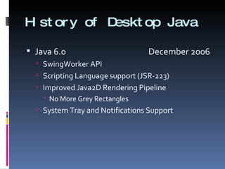 History of Desktop Java Java 6.0    December 2006 SwingWorker API Scripting Language support (JSR-223) Improved Java2D Rendering Pipeline No More Grey Rectangles System Tray and Notifications Support 