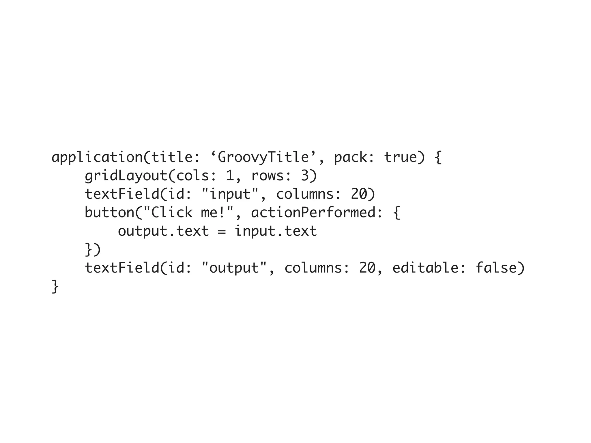 application(title: ‘GroovyTitle’, pack: true) {
    gridLayout(cols: 1, rows: 3)
    textField(id: "input", columns: 20)
    button("Click me!", actionPerformed: {
        output.text = input.text
    })
    textField(id: "output", columns: 20, editable: false)
}
 