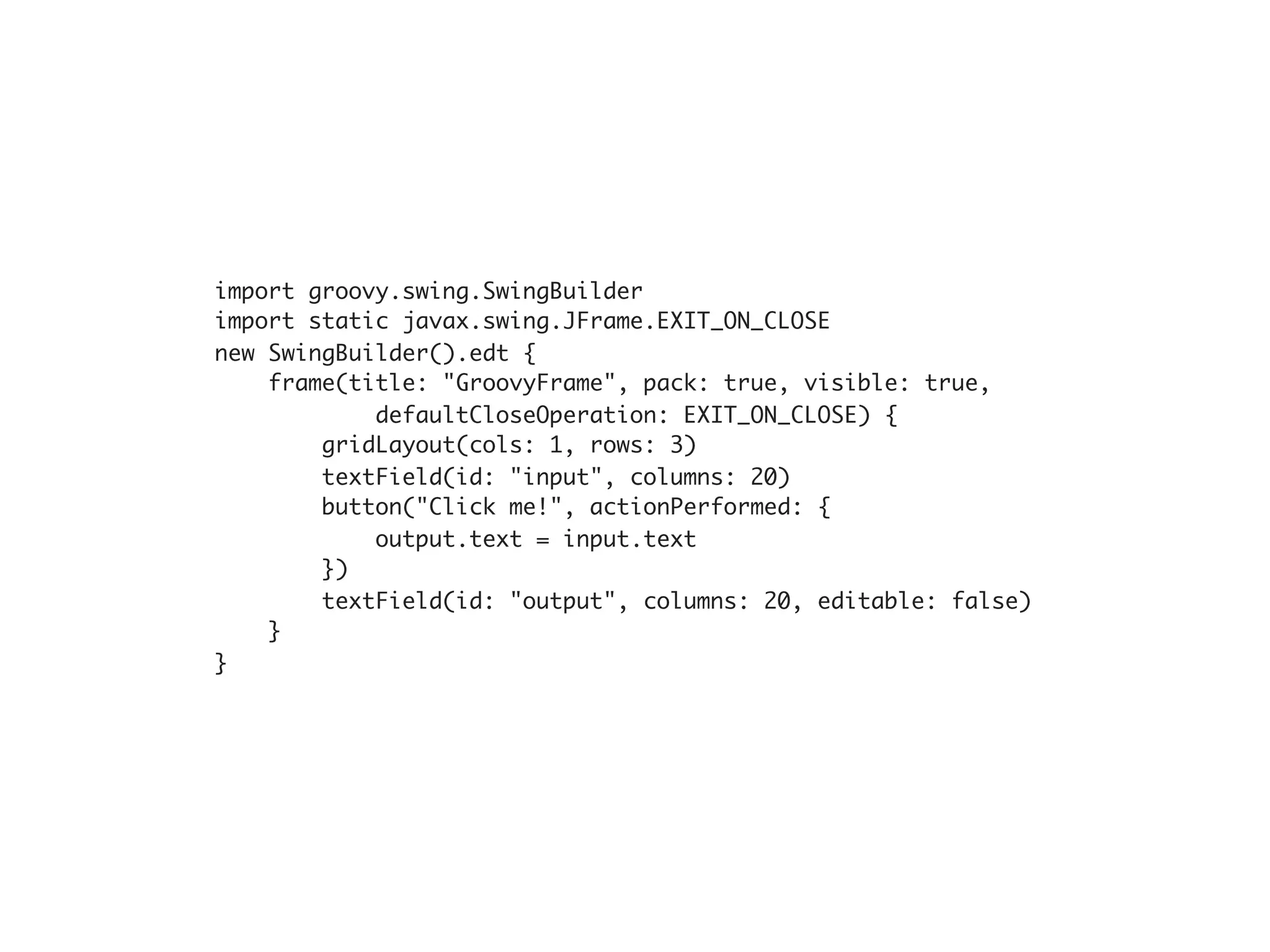 import groovy.swing.SwingBuilder
import static javax.swing.JFrame.EXIT_ON_CLOSE
new SwingBuilder().edt {
    frame(title: "GroovyFrame", pack: true, visible: true,
            defaultCloseOperation: EXIT_ON_CLOSE) {
        gridLayout(cols: 1, rows: 3)
        textField(id: "input", columns: 20)
        button("Click me!", actionPerformed: {
            output.text = input.text
        })
        textField(id: "output", columns: 20, editable: false)
    }
}
 
