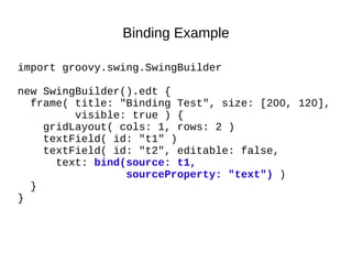 Binding Example

import groovy.swing.SwingBuilder

new SwingBuilder().edt {
  frame( title: "Binding Test", size: [200, 120],
         visible: true ) {
    gridLayout( cols: 1, rows: 2 )
    textField( id: "t1" )
    textField( id: "t2", editable: false,
      text: bind(source: t1,
                 sourceProperty: "text") )
  }
}
 
