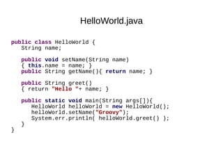 HelloWorld.java

public class HelloWorld {
   String name;

    public void setName(String name)
    { this.name = name; }
    public String getName(){ return name; }

    public String greet()
    { return "Hello "+ name; }

    public static void main(String args[]){
       HelloWorld helloWorld = new HelloWorld();
       helloWorld.setName("Groovy");
       System.err.println( helloWorld.greet() );
    }
}
 