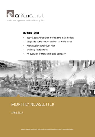 Griffon Iran Flagship Fund Griffon Asset Management
1
Asset Management and Private Equity
IN THIS ISSUE:
• TEDPIX gains notably for the first time in six months
• Corporate AGMs and presidential elections ahead
• Market volumes relatively high
• Small caps outperform
• An overview of Mobarakeh Steel Company
MONTHLY NEWSLETTER
Please see the important Sanctions Disclaimer on pages 6 and 7 of this document.
APRIL 2017
 