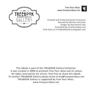 Free Your Ideas
                                             www.freeyourideas.net



                                    Created and Produced by Bia Simonassi
                                              Revised by William Johnston
                                                 Images by Deviantart.com
                                           Promoted by FreeYourIdeas.net
                               Find more at TreeBookGallery.blogspot.com




        This eBook is part of the TREeBOOK Gallery Collection.
  It was created in 2008 to promote Free Your Ideas and its values.
   All rights reserved by the artists. Feel free to share this eBook.
To contact TREeBOOK Gallery please write to bia@freeyourideas.net
          TREeBOOK Gallery is supported by Free Your Ideas.
                       www.freeyourideas.net.
 