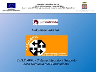 UNIONE EUROPEA
FONDO EUROPEO DI SVILUPPO REGIONALE
REGIONE PUGLIA
AREA POLITICHE PER LO SVILUPPO IL LAVORO
E L’INNOVAZIONE
Intervento cofinanziato dall’U.E.
F.E.S.R. sul P.O. Regione Puglia 2007-2013
Asse I – Linea 1.1 “Aiuti agli investimenti in ricerca per le PMI - Azione 1.1.2
Grifo multimedia Srl
S.I.S.C.APP. - Sistema Integrato a Supporto
delle Comunità d’APPrendimento
 