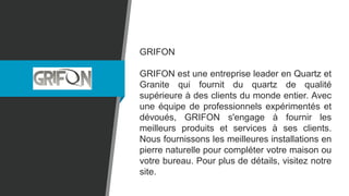 GRIFON
GRIFON est une entreprise leader en Quartz et
Granite qui fournit du quartz de qualité
supérieure à des clients du monde entier. Avec
une équipe de professionnels expérimentés et
dévoués, GRIFON s'engage à fournir les
meilleurs produits et services à ses clients.
Nous fournissons les meilleures installations en
pierre naturelle pour compléter votre maison ou
votre bureau. Pour plus de détails, visitez notre
site.
 