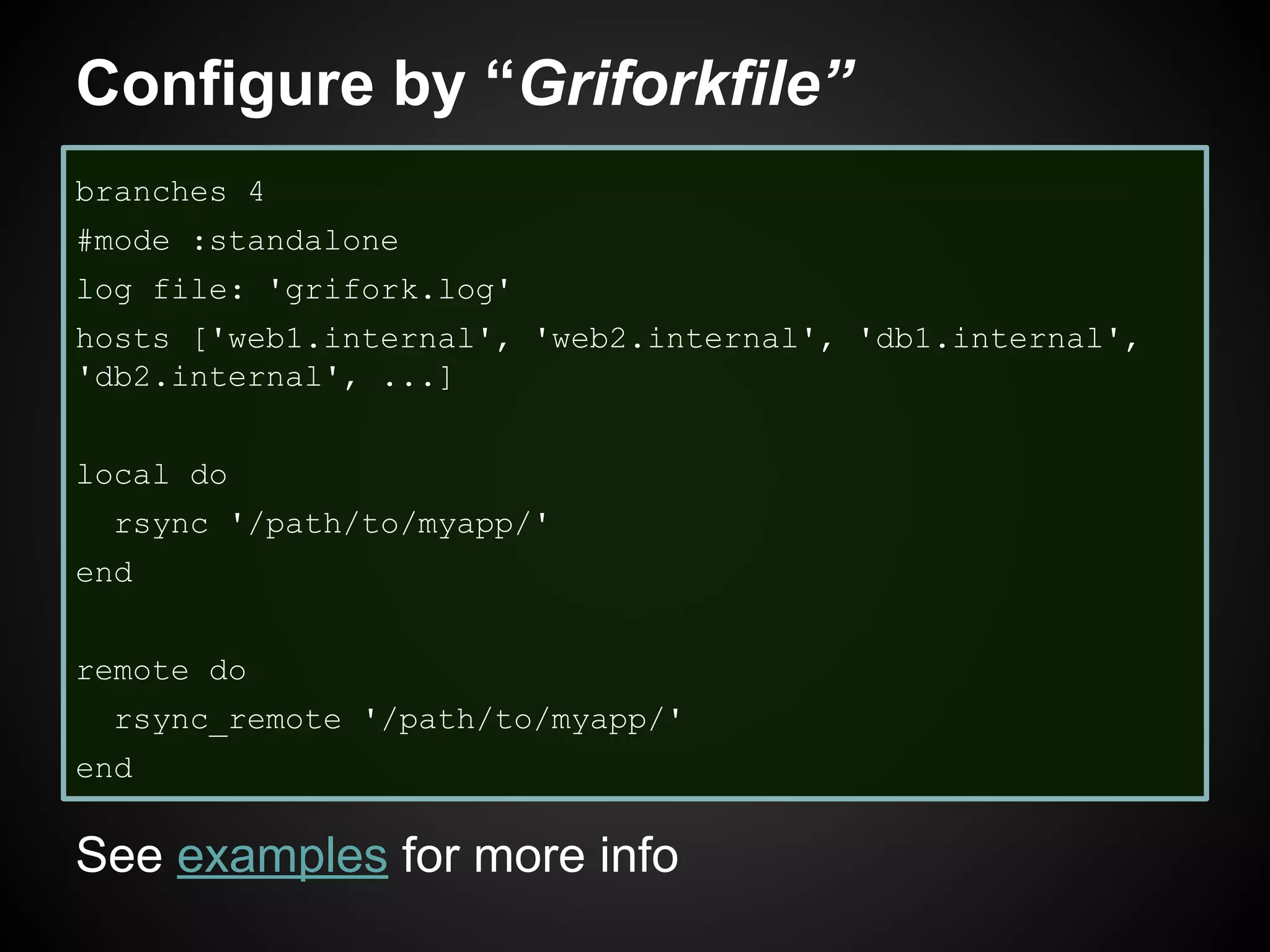 Configure by “Griforkfile”
branches 4
#mode :standalone
log file: 'grifork.log'
hosts ['web1.internal', 'web2.internal', 'db1.internal',
'db2.internal', ...]
local do
rsync '/path/to/myapp/'
end
remote do
rsync_remote '/path/to/myapp/'
end
See examples for more info
 