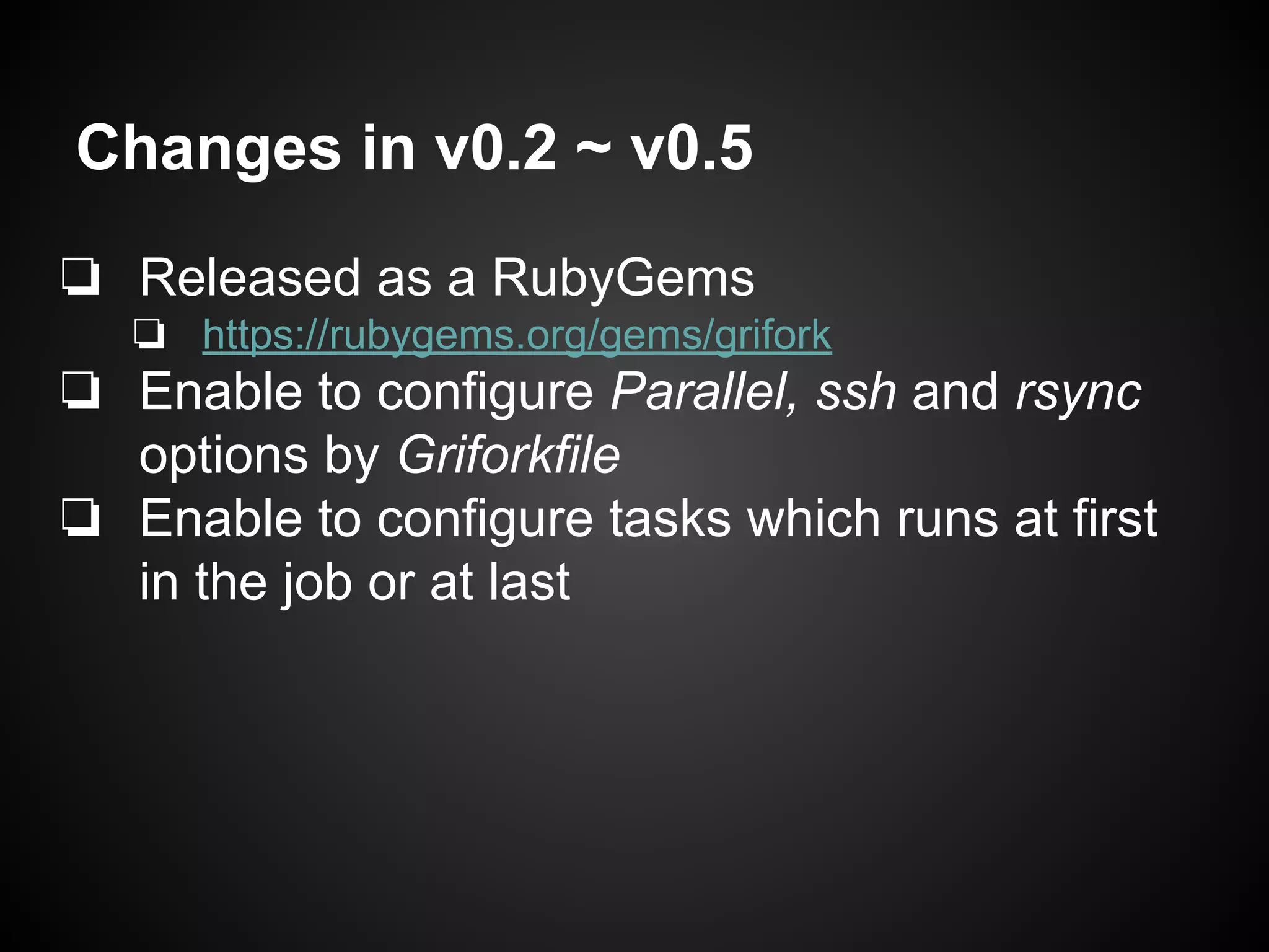 Changes in v0.2 ~ v0.5
❏ Released as a RubyGems
❏ https://rubygems.org/gems/grifork
❏ Enable to configure Parallel, ssh and rsync
options by Griforkfile
❏ Enable to configure tasks which runs at first
in the job or at last
 