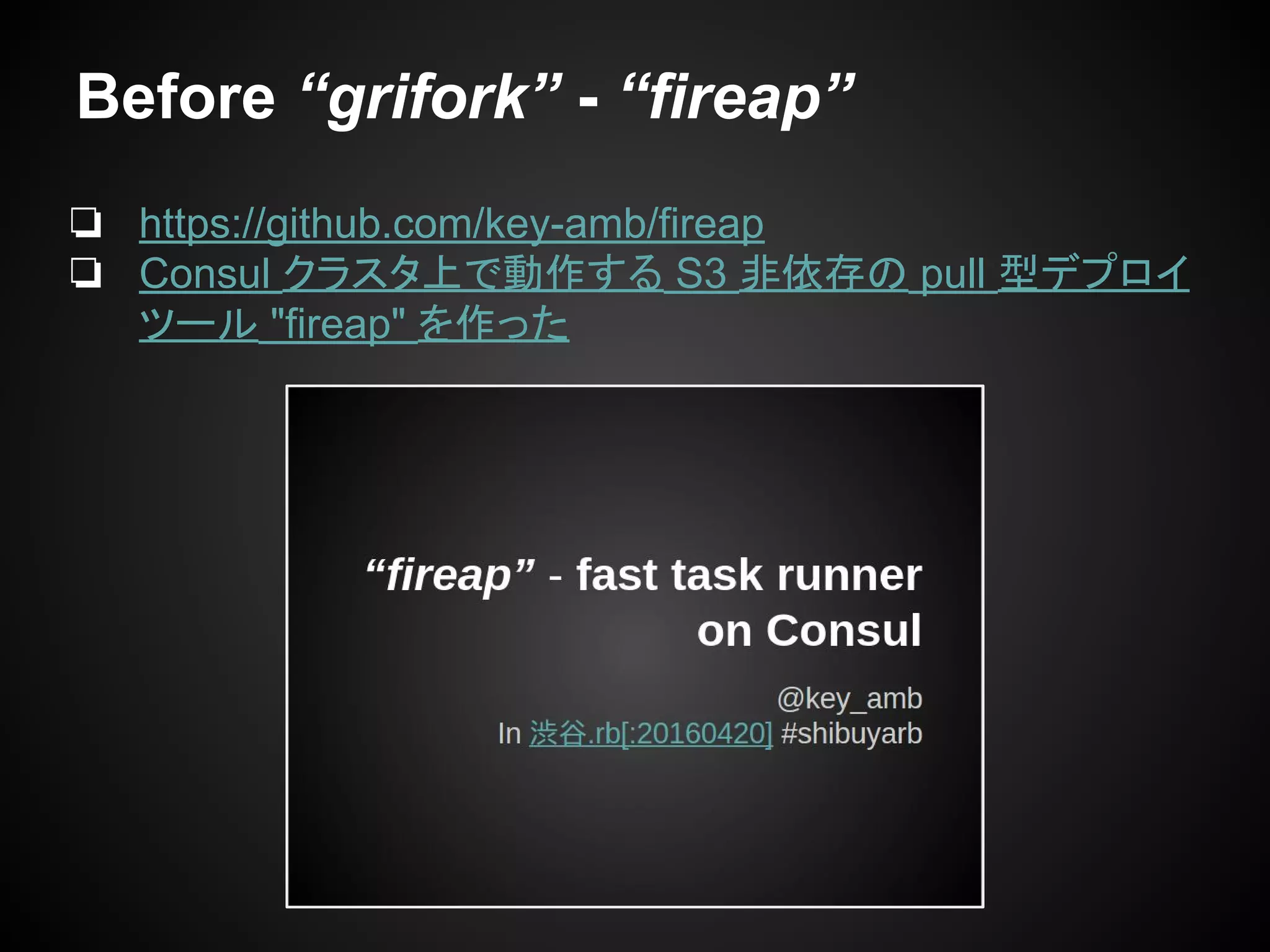 Before “grifork” - “fireap”
❏ https://github.com/key-amb/fireap
❏ Consul クラスタ上で動作する S3 非依存の pull 型デプロイ
ツール "fireap" を作った
 
