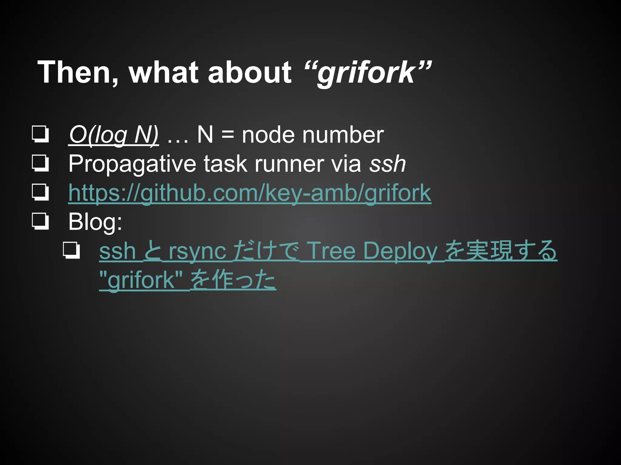 Then, what about “grifork”
❏ O(log N) … N = node number
❏ Propagative task runner via ssh
❏ https://github.com/key-amb/grifork
❏ Blog:
❏ ssh と rsync だけで Tree Deploy を実現する
"grifork" を作った
 