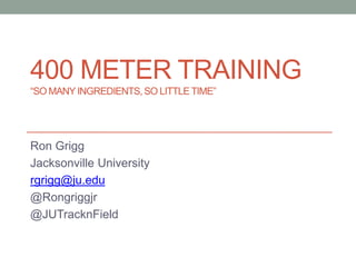 400 METER TRAINING
“SO MANY INGREDIENTS,SO LITTLETIME”
Ron Grigg
Jacksonville University
rgrigg@ju.edu
@Rongriggjr
@JUTracknField
 
