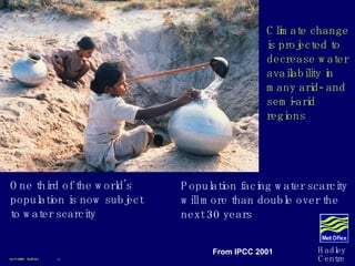 One third of the world’s population is now subject to water scarcity Population facing water scarcity will more than double over the next 30 years Climate change is projected to decrease water availability in many arid- and semi-arid regions 