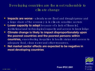 Developing countries are the most vulnerable to climate change Impacts are worse  - already more flood and drought prone and a large share of the economy is in climate sensitive sectors Lower capacity to adapt  because of a lack of financial, institutional and technological capacity and access to knowledge Climate change is likely to impact disproportionately upon the poorest countries and the poorest persons within countries,   exacerbating inequities in health status and access to adequate food, clean water and other resources. Net market sector effects are expected to be negative in most developing countries 