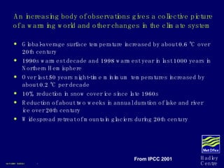 An increasing body of observations gives a collective picture of a warming world and other changes in the climate system Global-average surface temperature increased by about 0.6 ºC over 20th century 1990s warmest decade and 1998 warmest year in last 1000 years in Northern Hemisphere Over last 50 years night-time minimum temperatures increased by about 0.2 ºC per decade 10% reduction in snow cover ice since late 1960s Reduction of about two weeks in annual duration of lake and river ice over 20th century  Widespread retreat of mountain glaciers during 20th century 